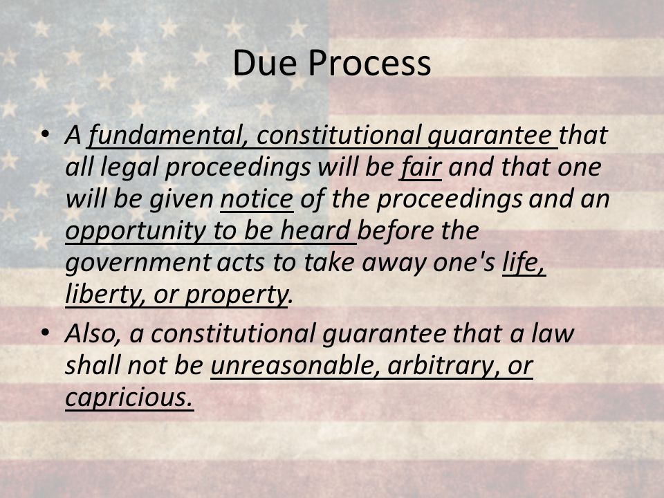A fundamental, constitutional guarantee that all legal proceedings will be fair and that one will be given notice of the proceedings and an opportunity to be heard before the government acts to take away one s life, liberty, or property. Also, a constitutional guarantee that a law shall not be unreasonable, arbitrary, or capricious.